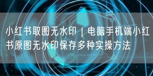 小红书取图无水印攻略：电脑手机端原图保存实操法
