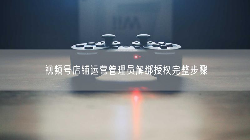 视频号店铺：运营管理员解绑授权操作步骤全解