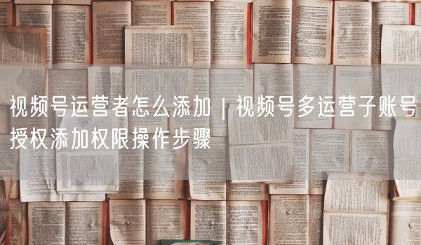 视频号多账号运营实操：子账号授权与权限管理全攻略