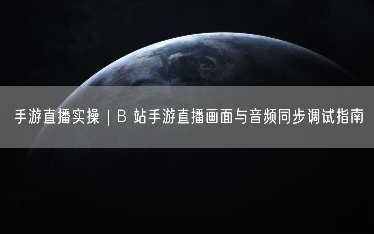 手游直播实操｜B 站手游直播画面与音频同步调试指南