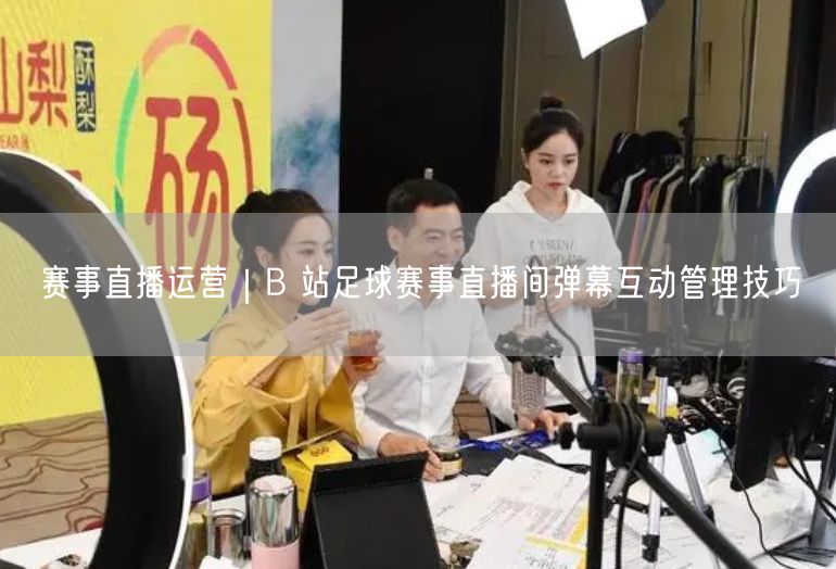 赛事直播运营｜B 站足球赛事直播间弹幕互动管理技巧