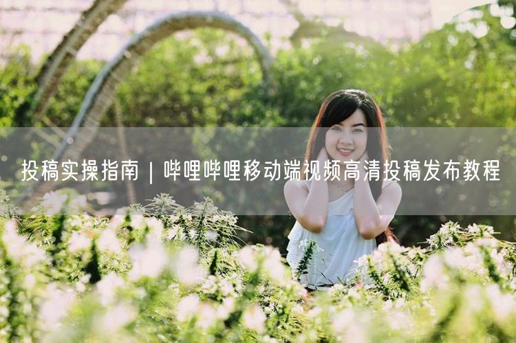 投稿实操指南｜哔哩哔哩移动端视频高清投稿发布教程
