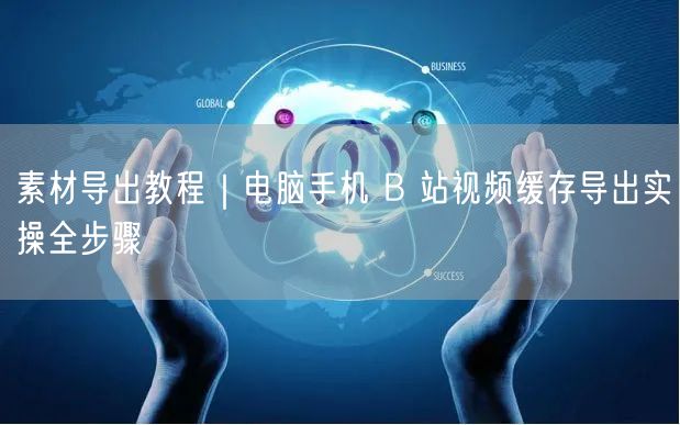 B站视频缓存导出教程：电脑手机端全流程实操指南