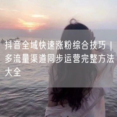 抖音涨粉秘籍：全域流量+多渠道运营粉丝增长策略
