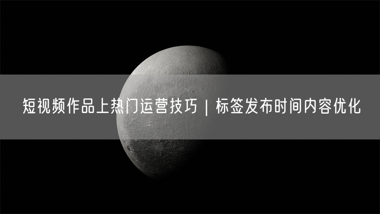 短视频作品上热门运营技巧｜标签发布时间内容优化