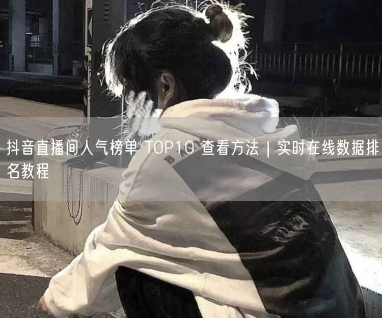 抖音直播间人气TOP10榜单：实时数据查看方法大揭秘