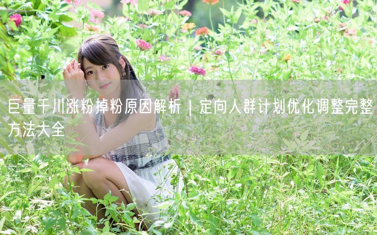 巨量千川涨粉掉粉全解析｜定向优化方法促粉丝增长