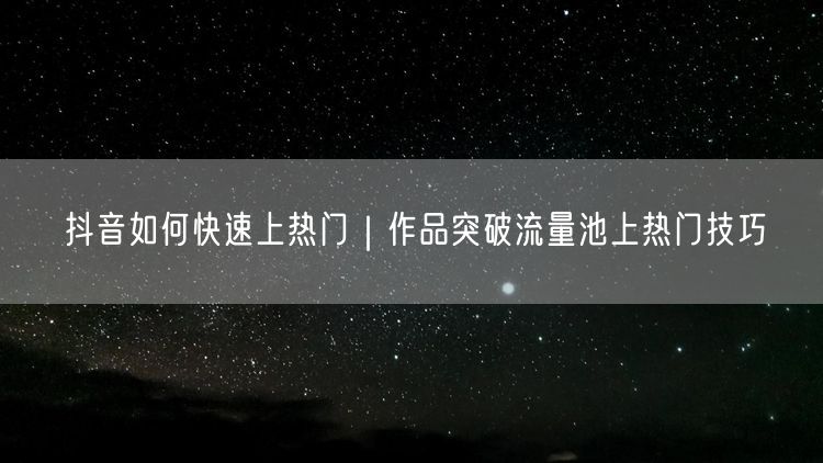 抖音上热门全攻略：作品优化突破流量池技巧