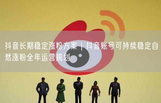 抖音全年运营规划：账号稳定自然涨粉的实战策略