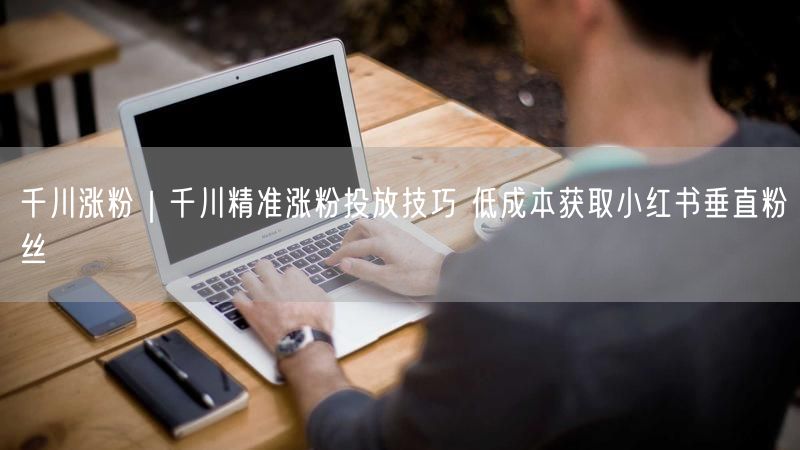 千川涨粉｜千川精准涨粉投放技巧 低成本获取小红书垂直粉丝