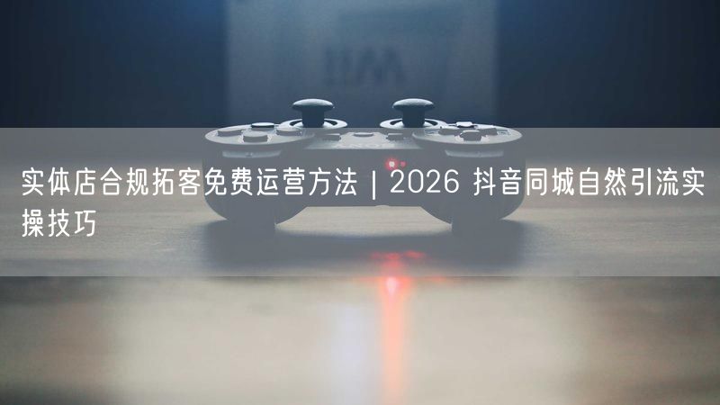 2026实体店拓客秘籍：抖音同城免费自然引流技巧