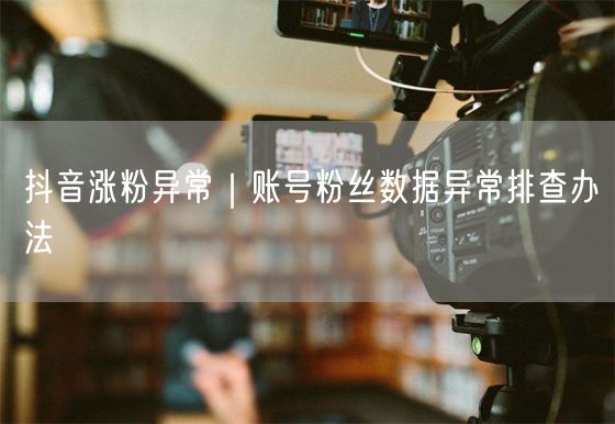 抖音涨粉异常｜账号粉丝数据异常排查办法