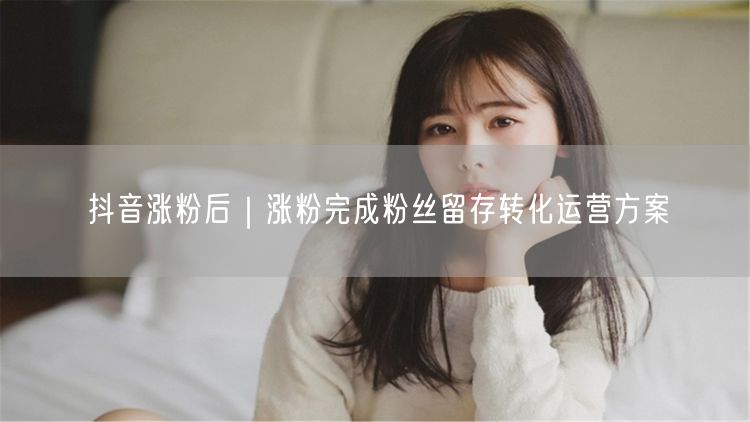 抖音涨粉后如何留存转化？提升活跃度运营方案