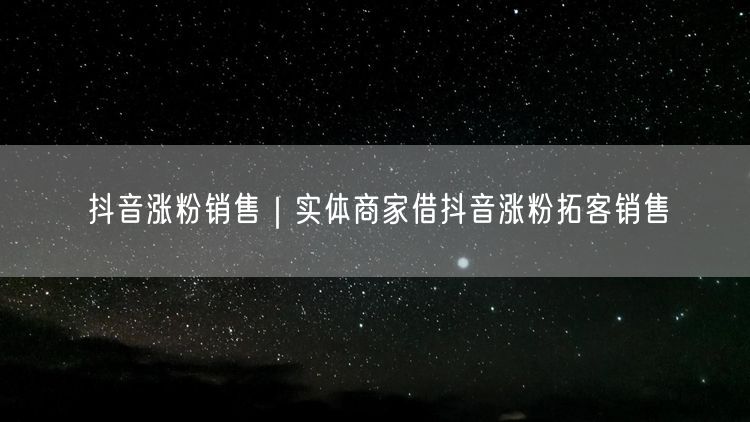 抖音涨粉销售｜实体商家借抖音涨粉拓客销售