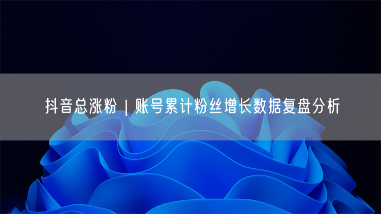 抖音总涨粉｜账号累计粉丝增长数据复盘分析