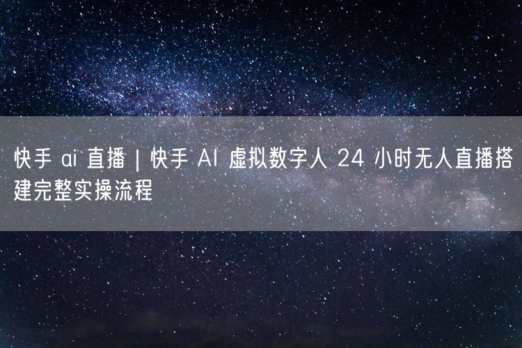快手 ai 直播｜快手 AI 虚拟数字人 24 小时无人直播搭建完整实操流程