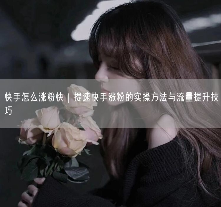 快手怎么涨粉快｜提速快手涨粉的实操方法与流量提升技巧
