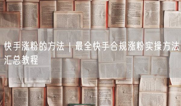 快手涨粉的方法｜最全快手合规涨粉实操方法汇总教程