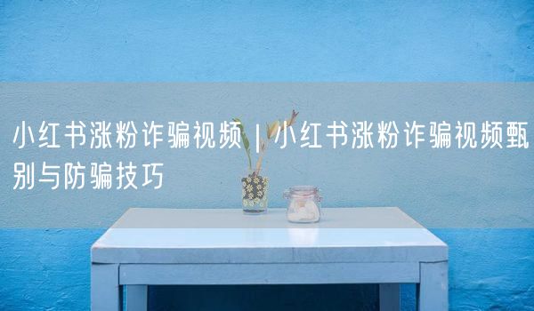 小红书涨粉诈骗视频|小红书涨粉诈骗视频甄别与防骗技巧