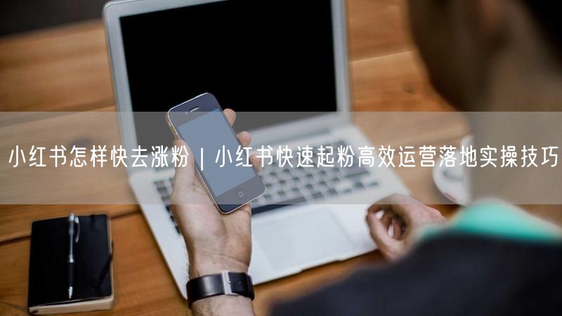 小红书怎样快去涨粉｜小红书快速起粉高效运营落地实操技巧