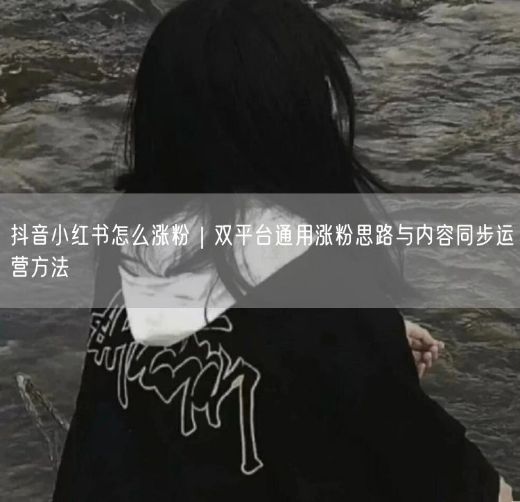 抖音小红书怎么涨粉｜双平台通用涨粉思路与内容同步运营方法