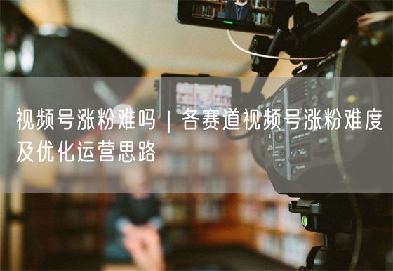 视频号涨粉揭秘：赛道差异、运营思路与爆粉策略