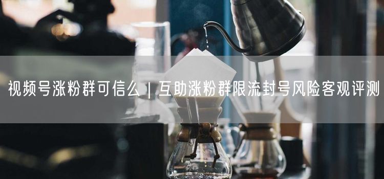 视频号互助涨粉群真相：限流封号风险与真实涨粉策略