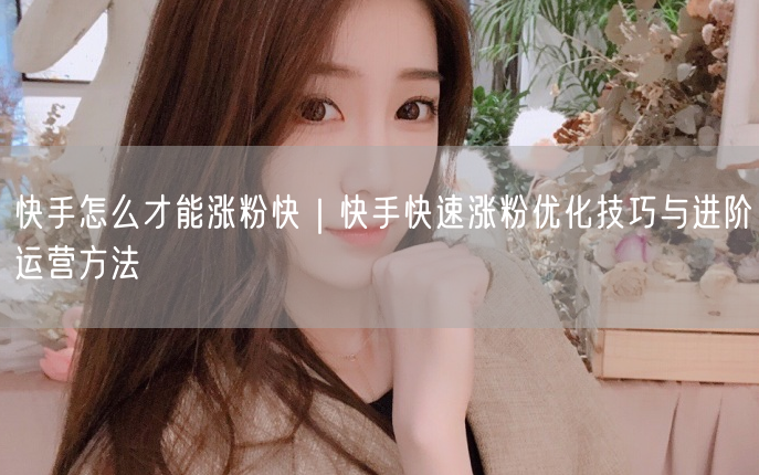 快手怎么才能涨粉快｜快手快速涨粉优化技巧与进阶运营方法