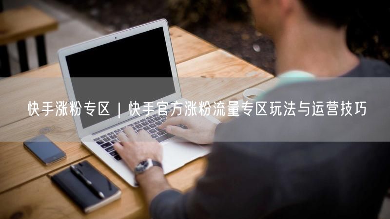 快手涨粉专区｜快手官方涨粉流量专区玩法与运营技巧