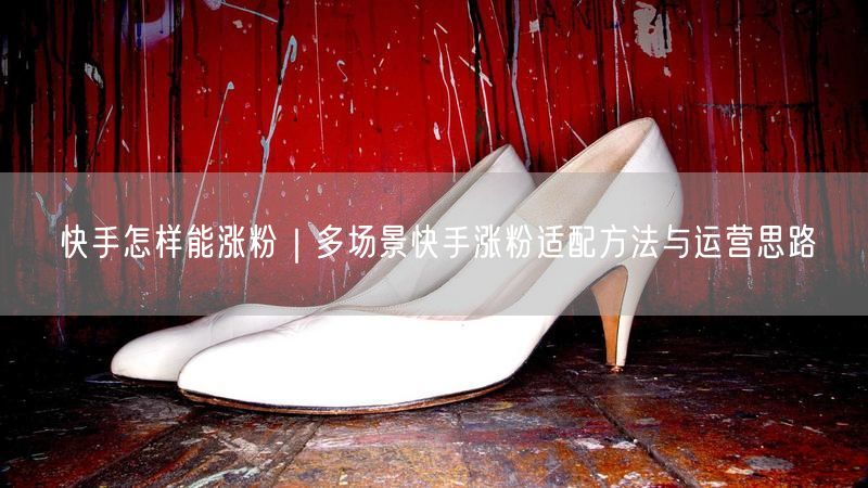快手怎样能涨粉｜多场景快手涨粉适配方法与运营思路