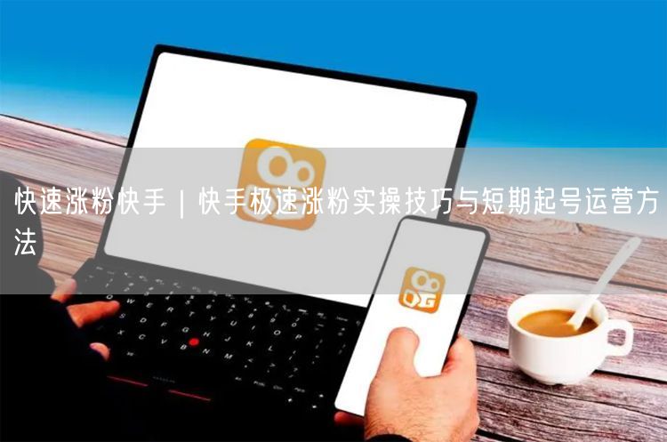快速涨粉快手｜快手极速涨粉实操技巧与短期起号运营方法