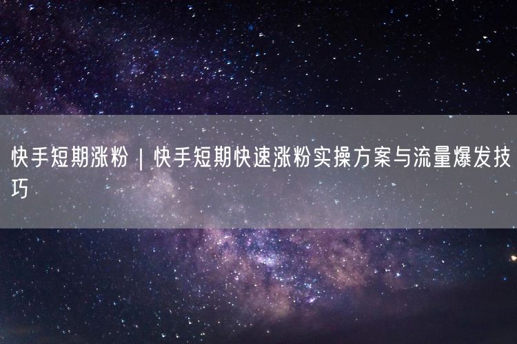 快手短期涨粉｜快手短期快速涨粉实操方案与流量爆发技巧