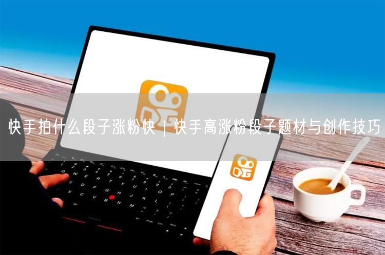 快手拍什么段子涨粉快｜快手高涨粉段子题材与创作技巧