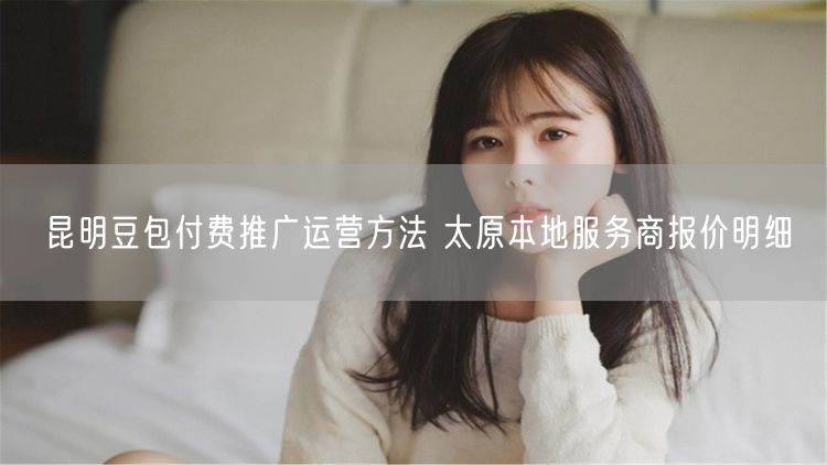昆明豆包付费推广运营方法 太原本地服务商报价明细