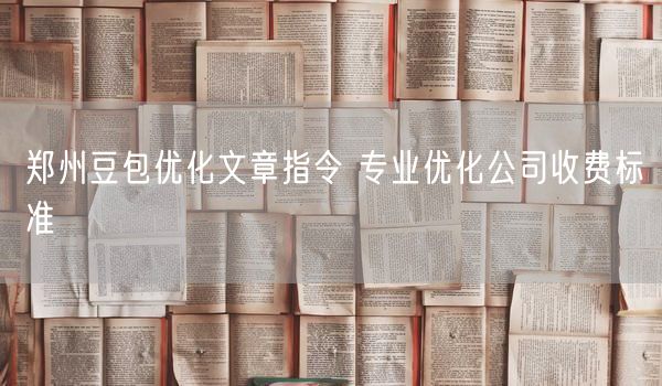 郑州豆包优化文章指令 专业优化公司收费标准