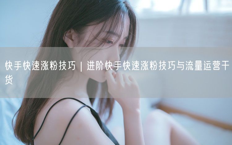 快手快速涨粉技巧｜进阶快手快速涨粉技巧与流量运营干货