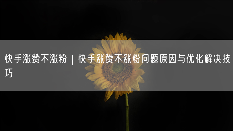快手涨赞不涨粉｜快手涨赞不涨粉问题原因与优化解决技巧