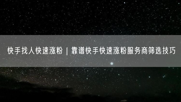 快手找人快速涨粉｜靠谱快手快速涨粉服务商筛选技巧