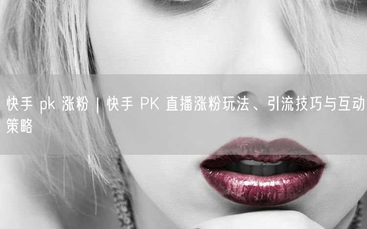 快手 pk 涨粉｜快手 PK 直播涨粉玩法、引流技巧与互动策略