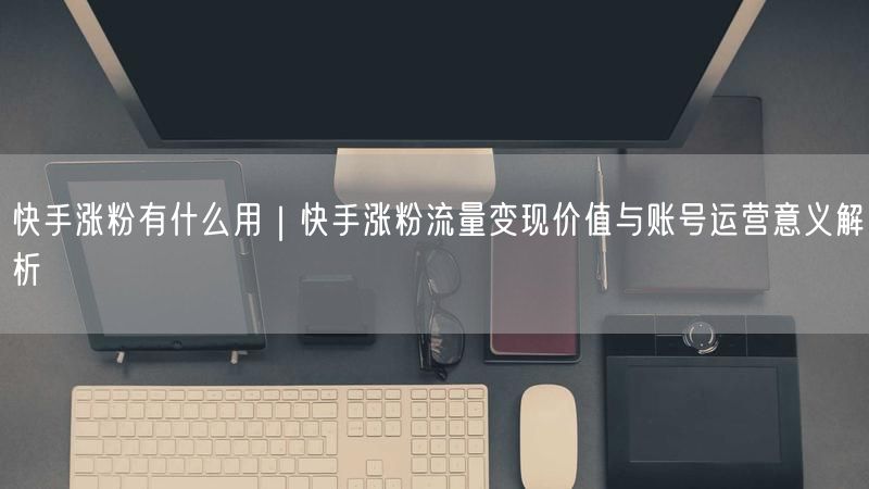 快手涨粉有什么用｜快手涨粉流量变现价值与账号运营意义解析