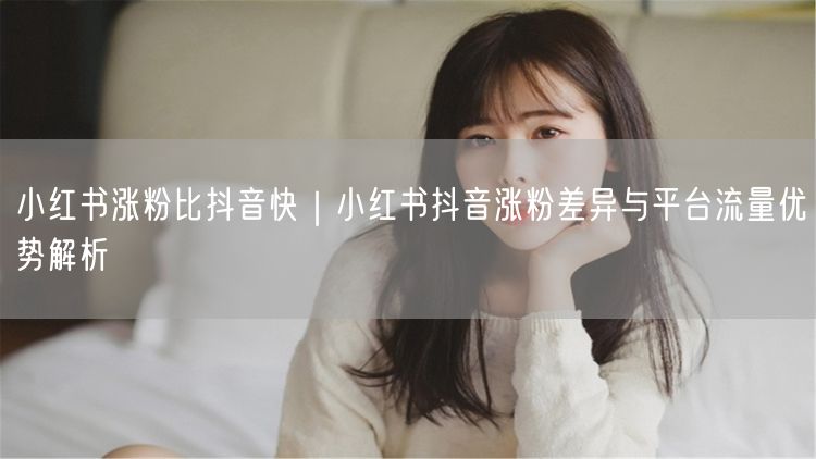 小红书涨粉比抖音快｜小红书抖音涨粉差异与平台流量优势解析