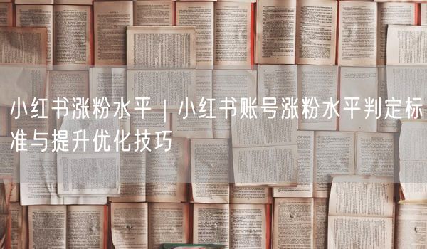 小红书涨粉水平｜小红书账号涨粉水平判定标准与提升优化技巧