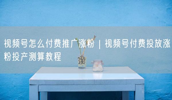 视频号怎么付费推广涨粉｜视频号付费投放涨粉投产测算教程