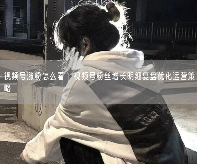 视频号涨粉怎么看｜视频号粉丝增长明细复盘优化运营策略