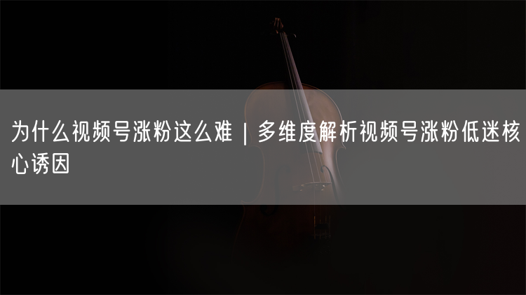 为什么视频号涨粉这么难｜多维度解析视频号涨粉低迷核心诱因