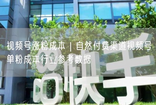 视频号涨粉成本｜自然付费渠道视频号单粉成本行业参考数据