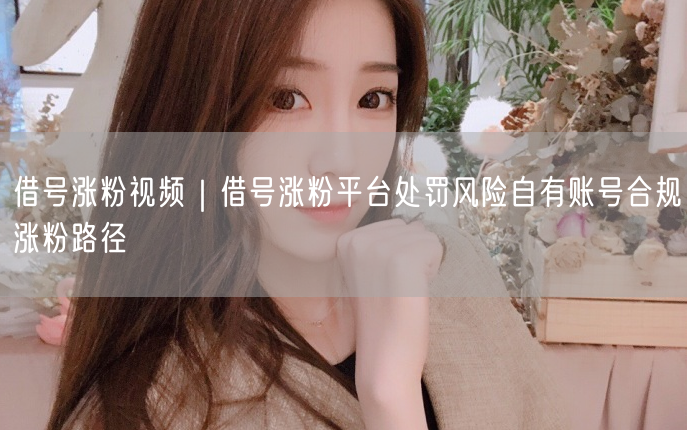借号涨粉视频｜借号涨粉平台处罚风险自有账号合规涨粉路径