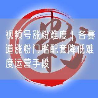 视频号涨粉难度｜各赛道涨粉门槛配套降低难度运营手段