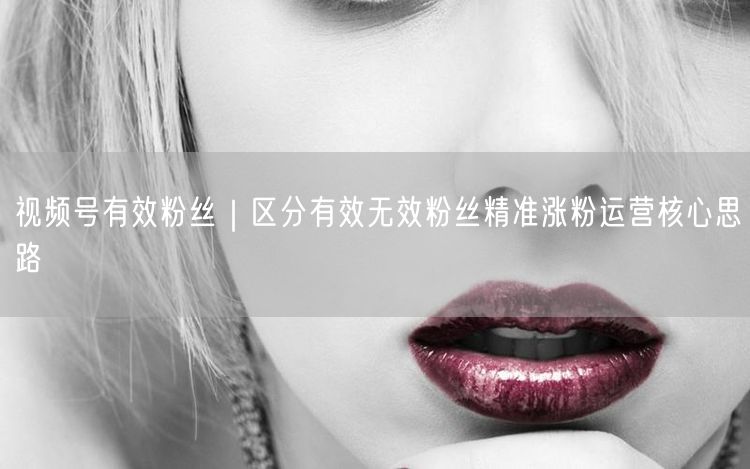 视频号有效粉丝｜区分有效无效粉丝精准涨粉运营核心思路