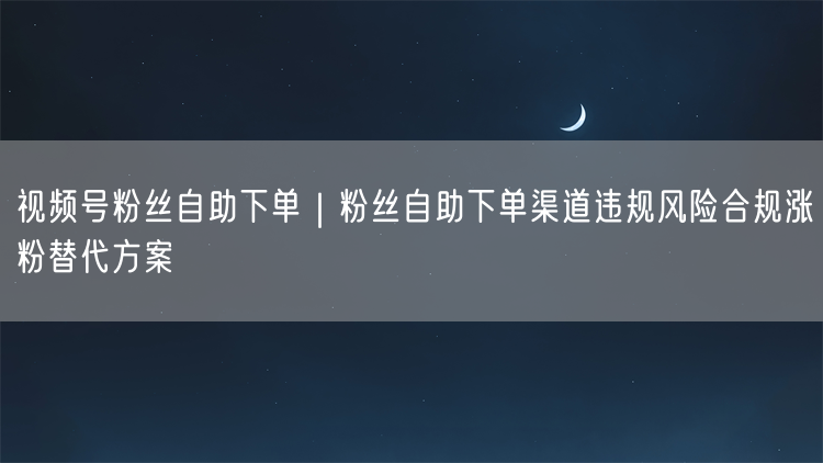 视频号粉丝自助下单｜粉丝自助下单渠道违规风险合规涨粉替代方案